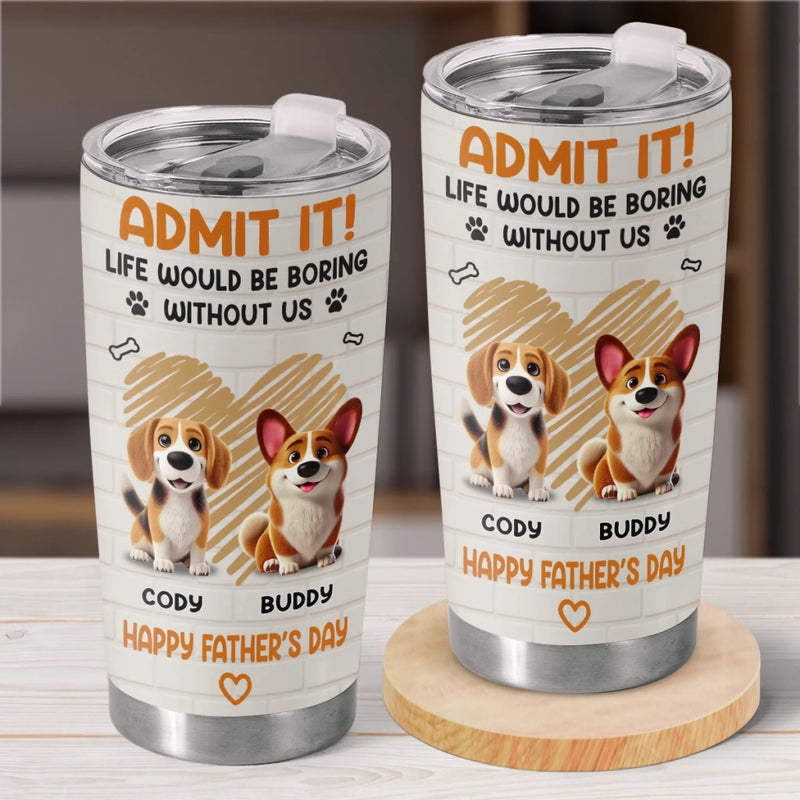 Admit It, Life Would Be Boring Without Us - Dog Personalized Custom Tumbler - Father's Day,  Gift For Dad, Pet Owners, Pet Lovers